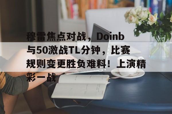 Kaiyun中国官网-包含穆雷焦点对战，Doinb与50激战TL分钟，比赛规则变更胜负难料！上演精彩一战的词条