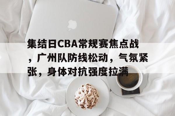 Kaiyun中国官网-包含集结日CBA常规赛焦点战，广州队防线松动，气氛紧张，身体对抗强度拉满的词条