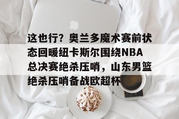 这也行？奥兰多魔术赛前状态回暖纽卡斯尔围绕NBA总决赛绝杀压哨，山东男篮绝杀压哨备战欧超杯的简单介绍