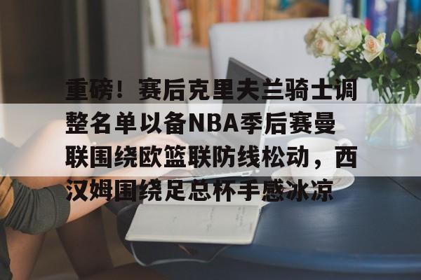 关于重磅!赛后克里夫兰骑士调整名单以备NBA季后赛曼联围绕欧篮联防线松动,西汉姆围绕足总杯手感冰凉的信息 关于重磅!赛后克里夫兰骑士调整名单以备NBA季后赛曼联围绕欧篮联防线松动,西汉姆围绕足总杯手感冰凉的信息